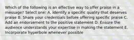 Which of the following is an effective way to offer praise in a message? Select one: A. Identify a specific quality that deserves praise B. Share your credentials before offering specific praise C. Add an endorsement to the positive statement D. Ensure the audience understands your expertise in making the statement E. Incorporate hyperbole whenever possible