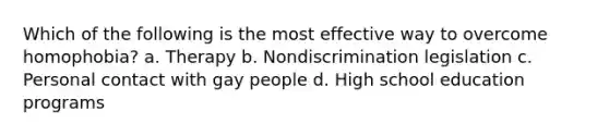 Which of the following is the most effective way to overcome homophobia? a. Therapy b. Nondiscrimination legislation c. Personal contact with gay people d. High school education programs