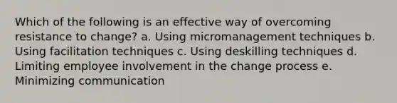 Which of the following is an effective way of overcoming resistance to change? a. Using micromanagement techniques b. Using facilitation techniques c. Using deskilling techniques d. Limiting employee involvement in the change process e. Minimizing communication