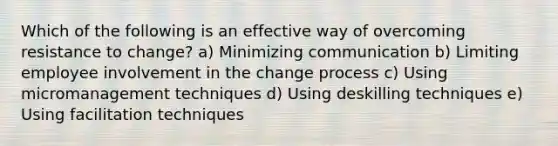 Which of the following is an effective way of overcoming resistance to change? a) Minimizing communication b) Limiting employee involvement in the change process c) Using micromanagement techniques d) Using deskilling techniques e) Using facilitation techniques