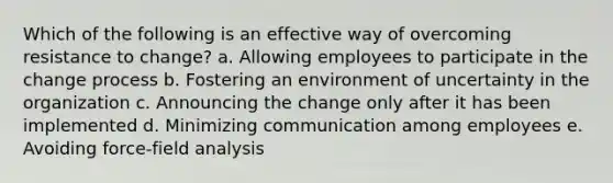 Which of the following is an effective way of overcoming resistance to change? a. Allowing employees to participate in the change process b. Fostering an environment of uncertainty in the organization c. Announcing the change only after it has been implemented d. Minimizing communication among employees e. Avoiding force-field analysis