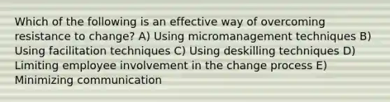 Which of the following is an effective way of overcoming resistance to change? A) Using micromanagement techniques B) Using facilitation techniques C) Using deskilling techniques D) Limiting employee involvement in the change process E) Minimizing communication