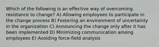 Which of the following is an effective way of overcoming resistance to change? A) Allowing employees to participate in the change process B) Fostering an environment of uncertainty in the organization C) Announcing the change only after it has been implemented D) Minimizing communication among employees E) Avoiding force-field analysis