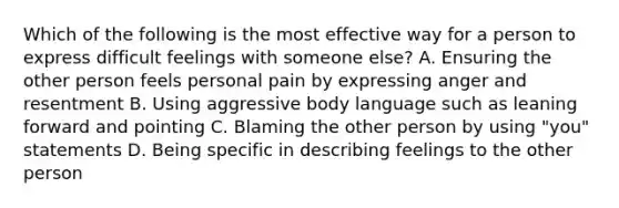 Which of the following is the most effective way for a person to express difficult feelings with someone else? A. Ensuring the other person feels personal pain by expressing anger and resentment B. Using aggressive body language such as leaning forward and pointing C. Blaming the other person by using "you" statements D. Being specific in describing feelings to the other person