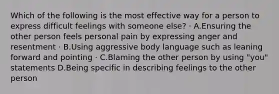 Which of the following is the most effective way for a person to express difficult feelings with someone else? · A.Ensuring the other person feels personal pain by expressing anger and resentment · B.Using aggressive body language such as leaning forward and pointing · C.Blaming the other person by using "you" statements D.Being specific in describing feelings to the other person