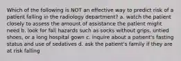 Which of the following is NOT an effective way to predict risk of a patient falling in the radiology department? a. watch the patient closely to assess the amount of assistance the patient might need b. look for fall hazards such as socks without grips, untied shoes, or a long hospital gown c. inquire about a patient's fasting status and use of sedatives d. ask the patient's family if they are at risk falling