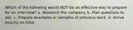 Which of the following would NOT be an effective way to prepare for an interview? a. Research the company. b. Plan questions to ask. c. Prepare examples or samples of previous work. d. Arrive exactly on time.