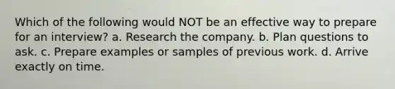 Which of the following would NOT be an effective way to prepare for an interview? a. Research the company. b. Plan questions to ask. c. Prepare examples or samples of previous work. d. Arrive exactly on time.