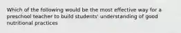 Which of the following would be the most effective way for a preschool teacher to build students' understanding of good nutritional practices