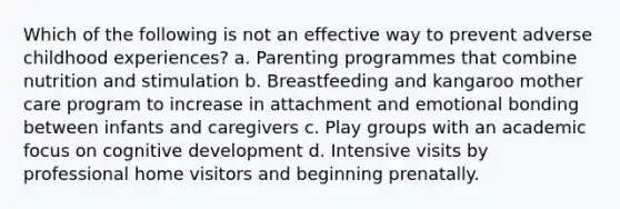 Which of the following is not an effective way to prevent adverse childhood experiences? a. Parenting programmes that combine nutrition and stimulation b. Breastfeeding and kangaroo mother care program to increase in attachment and emotional bonding between infants and caregivers c. Play groups with an academic focus on cognitive development d. Intensive visits by professional home visitors and beginning prenatally.