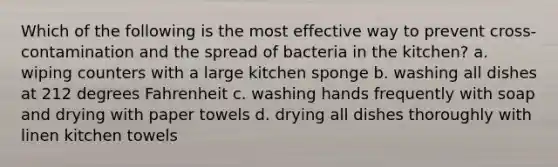 Which of the following is the most effective way to prevent cross-contamination and the spread of bacteria in the kitchen? a. wiping counters with a large kitchen sponge b. washing all dishes at 212 degrees Fahrenheit c. washing hands frequently with soap and drying with paper towels d. drying all dishes thoroughly with linen kitchen towels