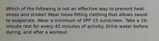 Which of the following is not an effective way to prevent heat stress and stroke? Wear loose-fitting clothing that allows sweat to evaporate. Wear a minimum of SPF 15 sunscreen. Take a 10-minute rest for every 45 minutes of activity. Drink water before, during, and after a workout