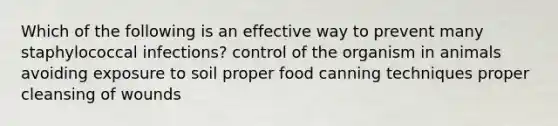 Which of the following is an effective way to prevent many staphylococcal infections? control of the organism in animals avoiding exposure to soil proper food canning techniques proper cleansing of wounds