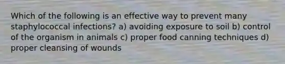 Which of the following is an effective way to prevent many staphylococcal infections? a) avoiding exposure to soil b) control of the organism in animals c) proper food canning techniques d) proper cleansing of wounds