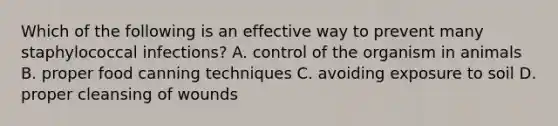 Which of the following is an effective way to prevent many staphylococcal infections? A. control of the organism in animals B. proper food canning techniques C. avoiding exposure to soil D. proper cleansing of wounds