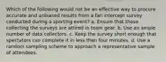 Which of the following would not be an effective way to procure accurate and unbiased results from a fan intercept survey conducted during a sporting event? a. Ensure that those collecting the surveys are attired in team gear. b. Use an ample number of data collectors. c. Keep the survey short enough that spectators can complete it in less than four minutes. d. Use a random sampling scheme to approach a representative sample of attendees.