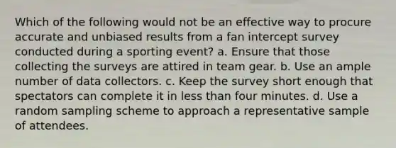 Which of the following would not be an effective way to procure accurate and unbiased results from a fan intercept survey conducted during a sporting event? a. Ensure that those collecting the surveys are attired in team gear. b. Use an ample number of data collectors. c. Keep the survey short enough that spectators can complete it in <a href='https://www.questionai.com/knowledge/k7BtlYpAMX-less-than' class='anchor-knowledge'>less than</a> four minutes. d. Use a random sampling scheme to approach a representative sample of attendees.