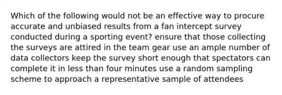 Which of the following would not be an effective way to procure accurate and unbiased results from a fan intercept survey conducted during a sporting event? ensure that those collecting the surveys are attired in the team gear use an ample number of data collectors keep the survey short enough that spectators can complete it in less than four minutes use a random sampling scheme to approach a representative sample of attendees