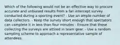 Which of the following would not be an effective way to procure accurate and unbiased results from a fan intercept survey conducted during a sporting event? - Use an ample number of data collectors. - Keep the survey short enough that spectators can complete it in less than four minutes - Ensure that those collecting the surveys are attired in team gear. - Use a random sampling scheme to approach a representative sample of attendees.