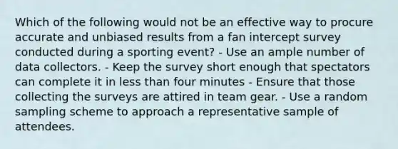 Which of the following would not be an effective way to procure accurate and unbiased results from a fan intercept survey conducted during a sporting event? - Use an ample number of data collectors. - Keep the survey short enough that spectators can complete it in <a href='https://www.questionai.com/knowledge/k7BtlYpAMX-less-than' class='anchor-knowledge'>less than</a> four minutes - Ensure that those collecting the surveys are attired in team gear. - Use a random sampling scheme to approach a representative sample of attendees.