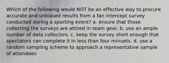 Which of the following would NOT be an effective way to procure accurate and unbiased results from a fan intercept survey conducted during a sporting event? a. ensure that those collecting the surveys are attired in team gear. b. use an ample number of data collectors. c. keep the survey short enough that spectators can complete it in less than four minuets. d. use a random sampling scheme to approach a representative sample of attendees