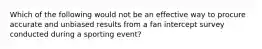 Which of the following would not be an effective way to procure accurate and unbiased results from a fan intercept survey conducted during a sporting event?