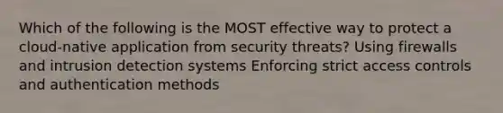 Which of the following is the MOST effective way to protect a cloud-native application from security threats? Using firewalls and intrusion detection systems Enforcing strict access controls and authentication methods