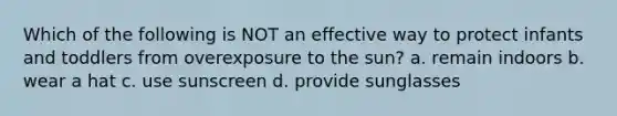 Which of the following is NOT an effective way to protect infants and toddlers from overexposure to the sun? a. remain indoors b. wear a hat c. use sunscreen d. provide sunglasses