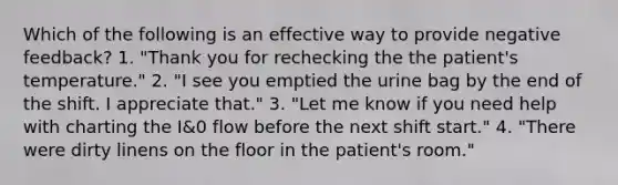 Which of the following is an effective way to provide negative feedback? 1. "Thank you for rechecking the the patient's temperature." 2. "I see you emptied the urine bag by the end of the shift. I appreciate that." 3. "Let me know if you need help with charting the I&0 flow before the next shift start." 4. "There were dirty linens on the floor in the patient's room."