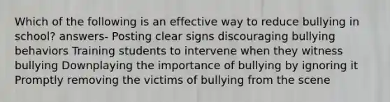 Which of the following is an effective way to reduce bullying in school? answers- Posting clear signs discouraging bullying behaviors Training students to intervene when they witness bullying Downplaying the importance of bullying by ignoring it Promptly removing the victims of bullying from the scene