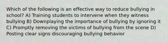 Which of the following is an effective way to reduce bullying in school? A) Training students to intervene when they witness bullying B) Downplaying the importance of bullying by ignoring it C) Promptly removing the victims of bullying from the scene D) Posting clear signs discouraging bullying behavior