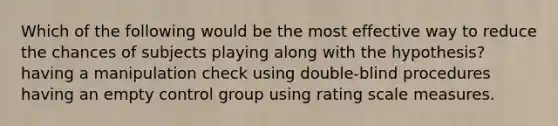 Which of the following would be the most effective way to reduce the chances of subjects playing along with the hypothesis? having a manipulation check using double-blind procedures having an empty control group using rating scale measures.