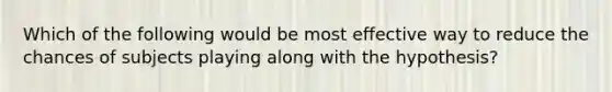 Which of the following would be most effective way to reduce the chances of subjects playing along with the hypothesis?