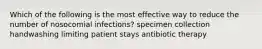 Which of the following is the most effective way to reduce the number of nosocomial infections? specimen collection handwashing limiting patient stays antibiotic therapy