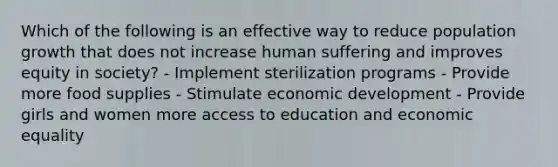 Which of the following is an effective way to reduce population growth that does not increase human suffering and improves equity in society? - Implement sterilization programs - Provide more food supplies - Stimulate economic development - Provide girls and women more access to education and economic equality