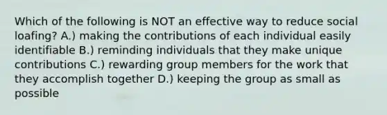 Which of the following is NOT an effective way to reduce social loafing? A.) making the contributions of each individual easily identifiable B.) reminding individuals that they make unique contributions C.) rewarding group members for the work that they accomplish together D.) keeping the group as small as possible