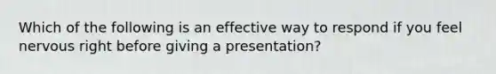 Which of the following is an effective way to respond if you feel nervous right before giving a presentation?