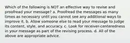 Which of the following is NOT an effective way to revise and proofread your message? a. Proofread the messages as many times as necessary until you cannot see any additional ways to improve it. b. Allow someone else to read your message to judge its content, style, and accuracy. c. Look for receiver-centeredness in your message as part of the revising process. d. All of the above are appropriate advice.