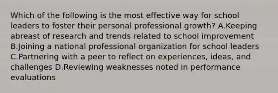 Which of the following is the most effective way for school leaders to foster their personal professional growth? A.Keeping abreast of research and trends related to school improvement B.Joining a national professional organization for school leaders C.Partnering with a peer to reflect on experiences, ideas, and challenges D.Reviewing weaknesses noted in performance evaluations