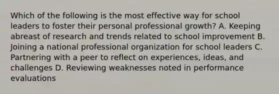 Which of the following is the most effective way for school leaders to foster their personal professional growth? A. Keeping abreast of research and trends related to school improvement B. Joining a national professional organization for school leaders C. Partnering with a peer to reflect on experiences, ideas, and challenges D. Reviewing weaknesses noted in performance evaluations