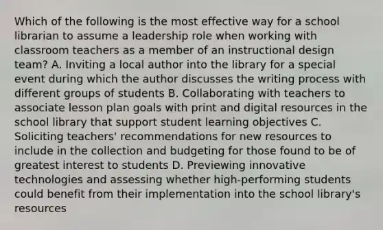 Which of the following is the most effective way for a school librarian to assume a leadership role when working with classroom teachers as a member of an instructional design team? A. Inviting a local author into the library for a special event during which the author discusses the writing process with different groups of students B. Collaborating with teachers to associate lesson plan goals with print and digital resources in the school library that support student learning objectives C. Soliciting teachers' recommendations for new resources to include in the collection and budgeting for those found to be of greatest interest to students D. Previewing innovative technologies and assessing whether high-performing students could benefit from their implementation into the school library's resources