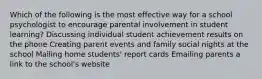 Which of the following is the most effective way for a school psychologist to encourage parental involvement in student learning? Discussing individual student achievement results on the phone Creating parent events and family social nights at the school Mailing home students' report cards Emailing parents a link to the school's website