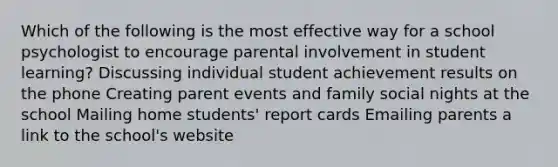 Which of the following is the most effective way for a school psychologist to encourage parental involvement in student learning? Discussing individual student achievement results on the phone Creating parent events and family social nights at the school Mailing home students' report cards Emailing parents a link to the school's website