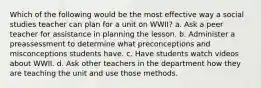 Which of the following would be the most effective way a social studies teacher can plan for a unit on WWII? a. Ask a peer teacher for assistance in planning the lesson. b. Administer a preassessment to determine what preconceptions and misconceptions students have. c. Have students watch videos about WWII. d. Ask other teachers in the department how they are teaching the unit and use those methods.