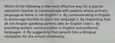 Which of the following is the most effective way for a special education teacher to communicate with parents whose primary language at home is not English? a. By communicating in English to encourage families to learn the language b. By requesting that all non-Englsh-speaking parents take an English class c. By providing written communication in English and preferred languages. d. By suggesting that parents hire a bilingual interpreter for the school community.