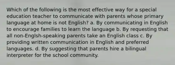 Which of the following is the most effective way for a special education teacher to communicate with parents whose primary language at home is not English? a. By communicating in English to encourage families to learn the language b. By requesting that all non-Englsh-speaking parents take an English class c. By providing written communication in English and preferred languages. d. By suggesting that parents hire a bilingual interpreter for the school community.