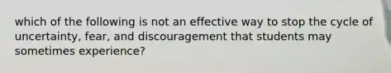 which of the following is not an effective way to stop the cycle of uncertainty, fear, and discouragement that students may sometimes experience?