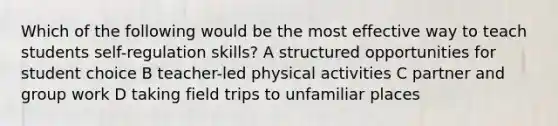 Which of the following would be the most effective way to teach students self-regulation skills? A structured opportunities for student choice B teacher-led physical activities C partner and group work D taking field trips to unfamiliar places