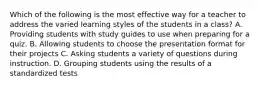 Which of the following is the most effective way for a teacher to address the varied learning styles of the students in a class? A. Providing students with study guides to use when preparing for a quiz. B. Allowing students to choose the presentation format for their projects C. Asking students a variety of questions during instruction. D. Grouping students using the results of a standardized tests