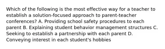 Which of the following is the most effective way for a teacher to establish a solution-focused approach to parent-teacher conferences? A. Providing school safety procedures to each parent B. Explaining student behavior management structures C. Seeking to establish a partnership with each parent D. Conveying interest in each student's hobbies